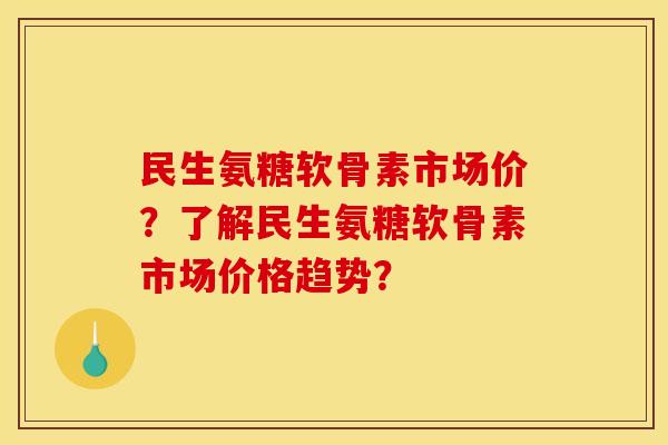 民生氨糖软骨素市场价？了解民生氨糖软骨素市场价格趋势？