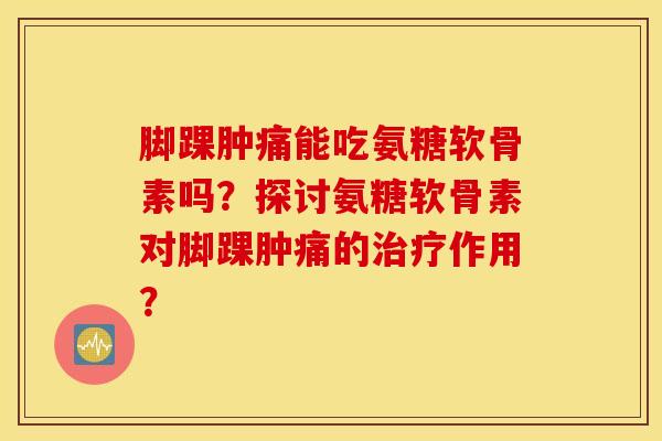 脚踝肿痛能吃氨糖软骨素吗？探讨氨糖软骨素对脚踝肿痛的治疗作用？