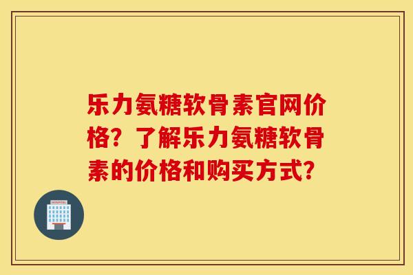 乐力氨糖软骨素官网价格?了解乐力氨糖软骨素的价格和购买方式? 乐力氨糖软骨素官网价格?了解乐力氨糖软骨素的价格和购买方式?