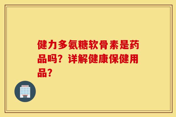 健力多氨糖软骨素是药品吗?详解健康保健用品? 健力多氨糖软骨素是药品吗?详解健康保健用品?