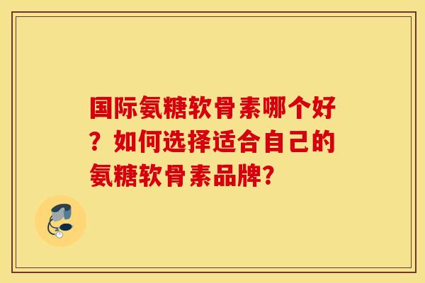 国际氨糖软骨素哪个好？如何选择适合自己的氨糖软骨素品牌？