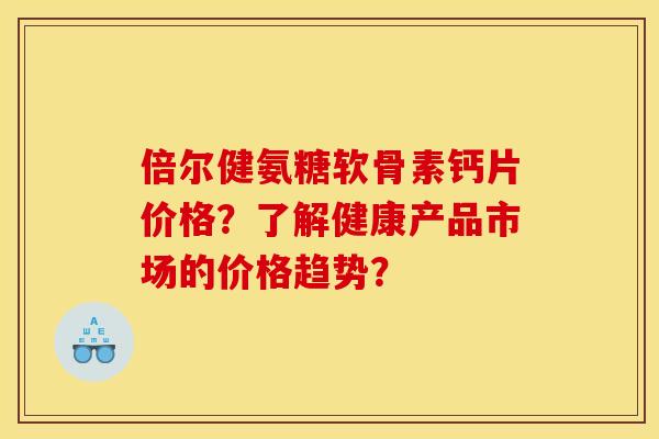 倍尔健氨糖软骨素钙片价格?了解健康产品市场的价格趋势? 倍尔健氨糖软骨素钙片价格?了解健康产品市场的价格趋势?