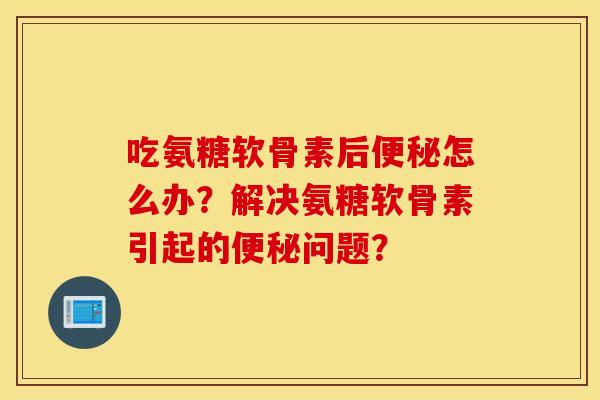吃氨糖软骨素后便秘怎么办？解决氨糖软骨素引起的便秘问题？