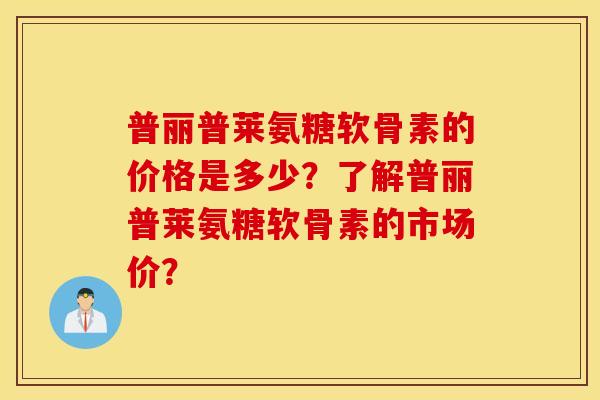 普丽普莱氨糖软骨素的价格是多少？了解普丽普莱氨糖软骨素的市场价？