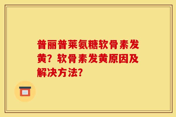 普丽普莱氨糖软骨素发黄？软骨素发黄原因及解决方法？