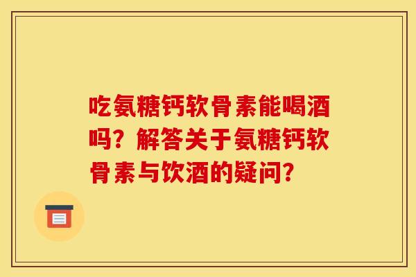 吃氨糖钙软骨素能喝酒吗？解答关于氨糖钙软骨素与饮酒的疑问？