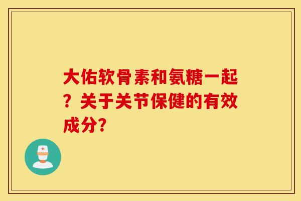 大佑软骨素和氨糖一起？关于关节保健的有效成分？
