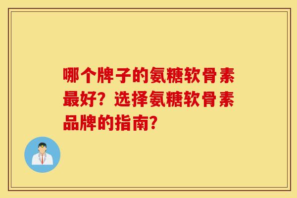 哪个牌子的氨糖软骨素最好？选择氨糖软骨素品牌的指南？