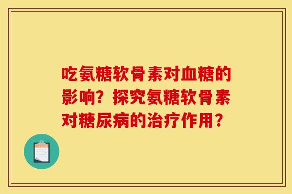 吃氨糖软骨素对血糖的影响？探究氨糖软骨素对糖尿病的治疗作用？