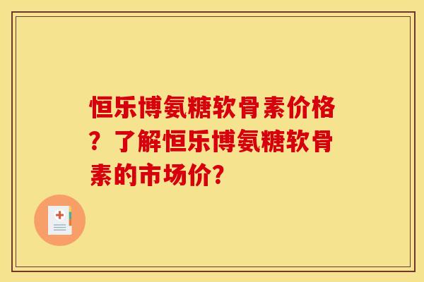 恒乐博氨糖软骨素价格？了解恒乐博氨糖软骨素的市场价？