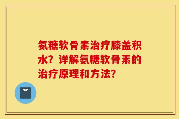 氨糖软骨素治疗膝盖积水？详解氨糖软骨素的治疗原理和方法？