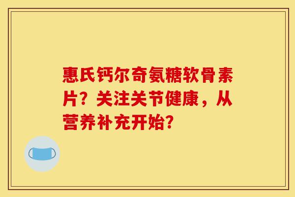 惠氏钙尔奇氨糖软骨素片？关注关节健康，从营养补充开始？