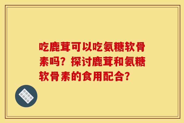 吃鹿茸可以吃氨糖软骨素吗？探讨鹿茸和氨糖软骨素的食用配合？