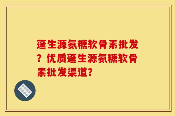 蓬生源氨糖软骨素批发？优质蓬生源氨糖软骨素批发渠道？