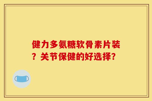 健力多氨糖软骨素片装？关节保健的好选择？
