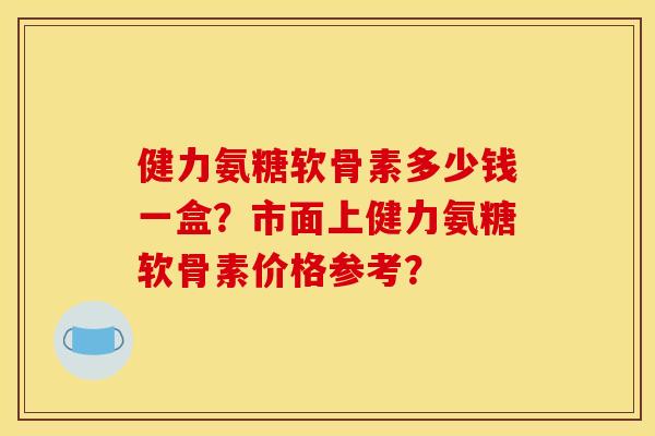 健力氨糖软骨素多少钱一盒？市面上健力氨糖软骨素价格参考？