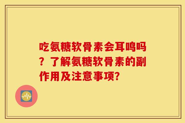 吃氨糖软骨素会耳鸣吗？了解氨糖软骨素的副作用及注意事项？