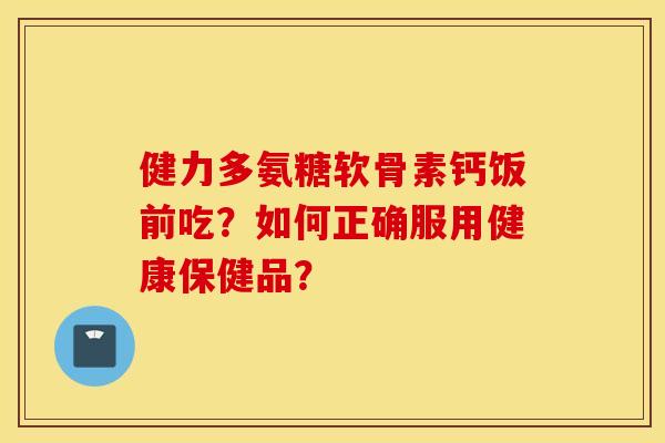 健力多氨糖软骨素钙饭前吃？如何正确服用健康保健品？