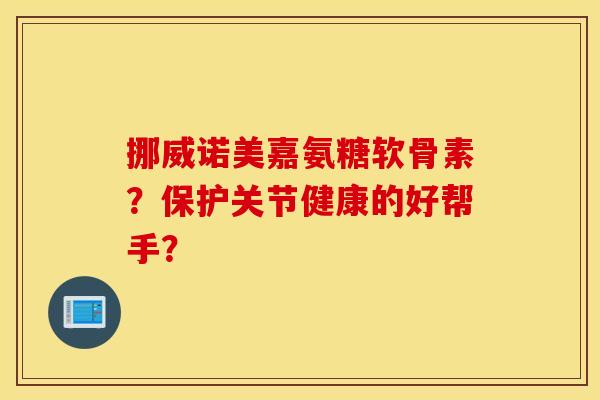 挪威诺美嘉氨糖软骨素？保护关节健康的好帮手？