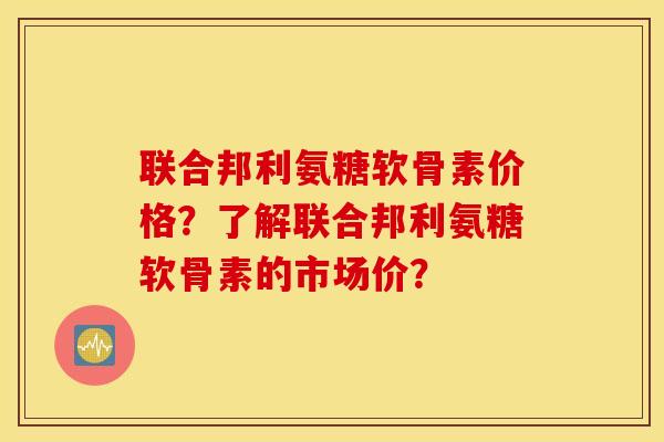 联合邦利氨糖软骨素价格？了解联合邦利氨糖软骨素的市场价？