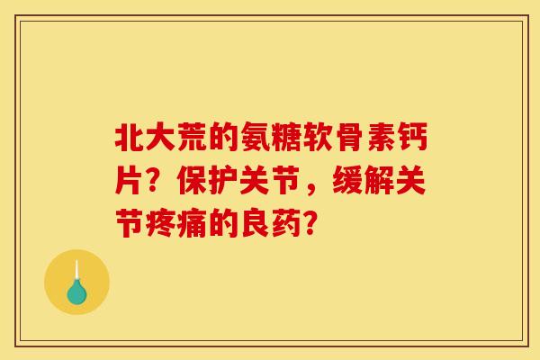 北大荒的氨糖软骨素钙片？保护关节，缓解关节疼痛的良药？