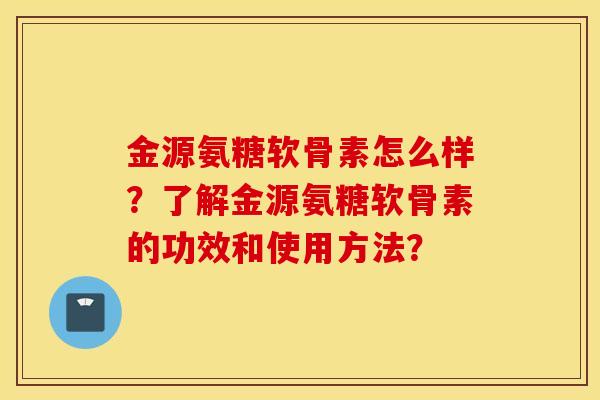 金源氨糖软骨素怎么样？了解金源氨糖软骨素的功效和使用方法？