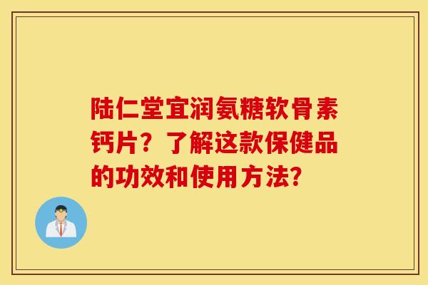 陆仁堂宜润氨糖软骨素钙片？了解这款保健品的功效和使用方法？