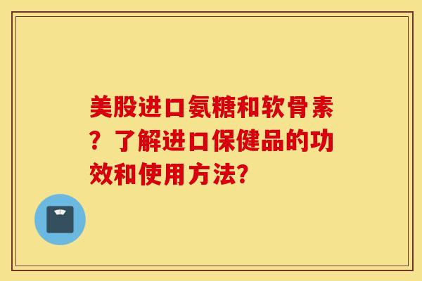 美股进口氨糖和软骨素？了解进口保健品的功效和使用方法？
