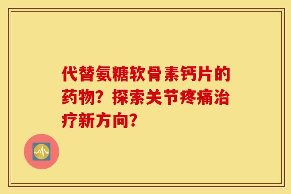 代替氨糖软骨素钙片的药物？探索关节疼痛治疗新方向？