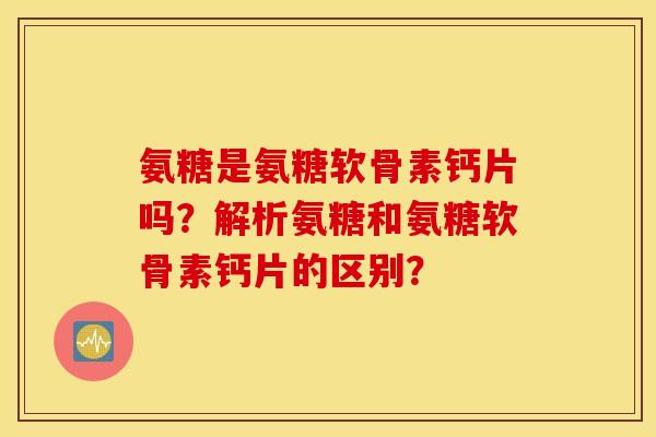 氨糖是氨糖软骨素钙片吗？解析氨糖和氨糖软骨素钙片的区别？