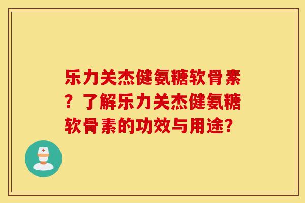 乐力关杰健氨糖软骨素？了解乐力关杰健氨糖软骨素的功效与用途？
