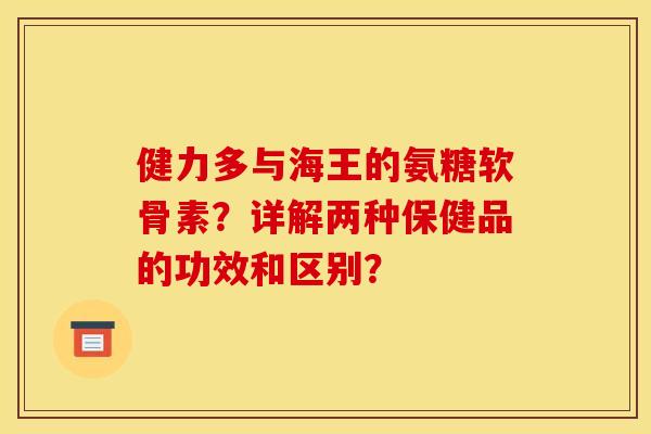 健力多与海王的氨糖软骨素？详解两种保健品的功效和区别？