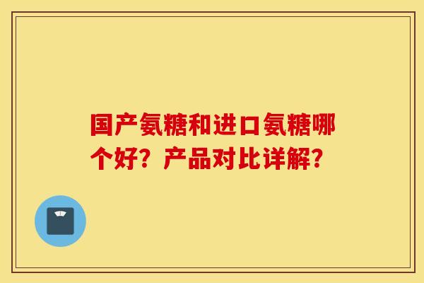 国产氨糖和进口氨糖哪个好？产品对比详解？