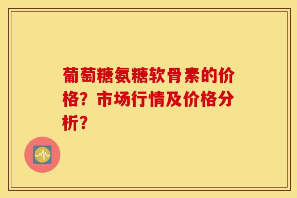 葡萄糖氨糖软骨素的价格？市场行情及价格分析？