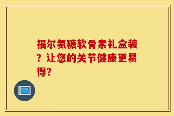 福尔氨糖软骨素礼盒装？让您的关节健康更易得？
