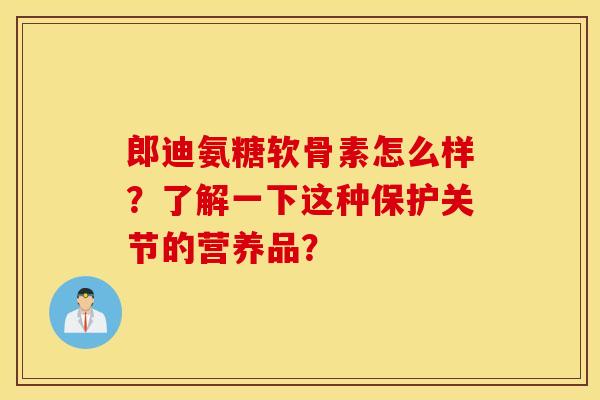 郎迪氨糖软骨素怎么样？了解一下这种保护关节的营养品？