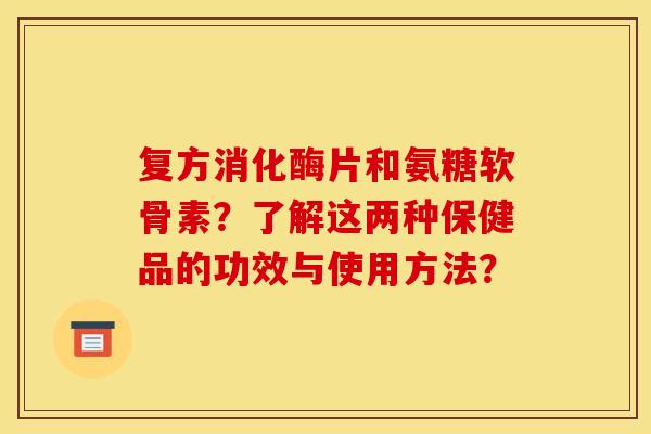 复方消化酶片和氨糖软骨素？了解这两种保健品的功效与使用方法？
