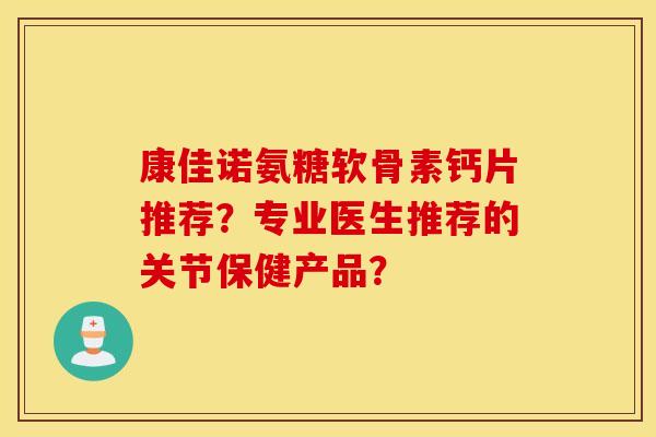 康佳诺氨糖软骨素钙片推荐？专业医生推荐的关节保健产品？