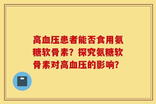 高血压患者能否食用氨糖软骨素？探究氨糖软骨素对高血压的影响？