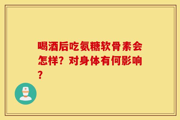 喝酒后吃氨糖软骨素会怎样？对身体有何影响？