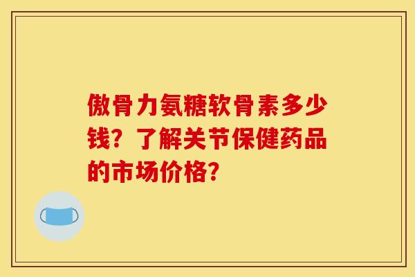 傲骨力氨糖软骨素多少钱？了解关节保健药品的市场价格？