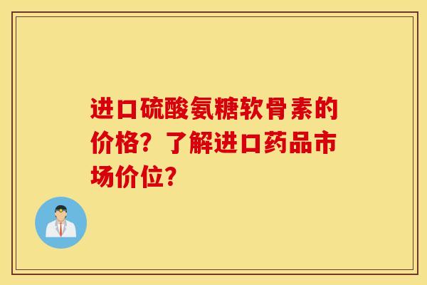 进口硫酸氨糖软骨素的价格？了解进口药品市场价位？