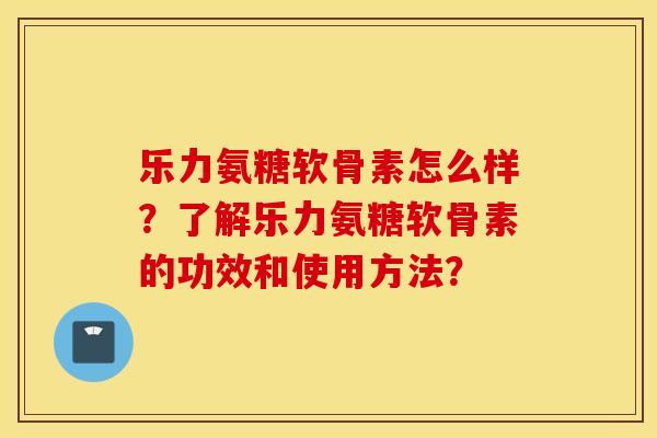 乐力氨糖软骨素怎么样？了解乐力氨糖软骨素的功效和使用方法？