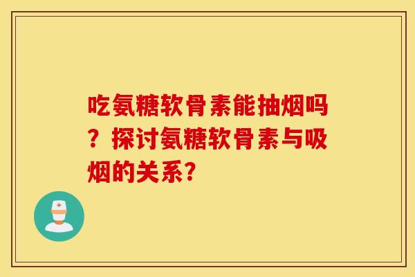 吃氨糖软骨素能抽烟吗？探讨氨糖软骨素与吸烟的关系？