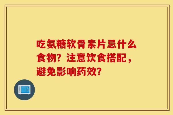 吃氨糖软骨素片忌什么食物？注意饮食搭配，避免影响药效？