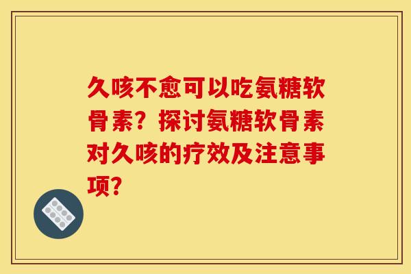久咳不愈可以吃氨糖软骨素？探讨氨糖软骨素对久咳的疗效及注意事项？