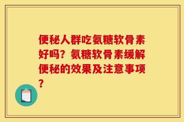 便秘人群吃氨糖软骨素好吗？氨糖软骨素缓解便秘的效果及注意事项？
