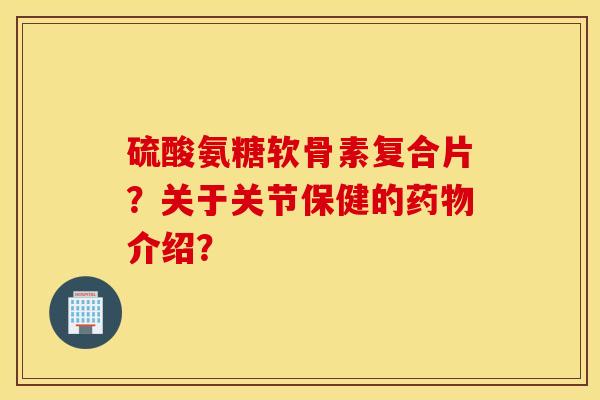 硫酸氨糖软骨素复合片？关于关节保健的药物介绍？