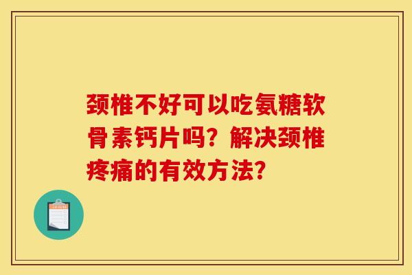 颈椎不好可以吃氨糖软骨素钙片吗？解决颈椎疼痛的有效方法？