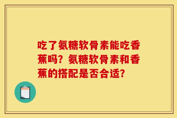 吃了氨糖软骨素能吃香蕉吗？氨糖软骨素和香蕉的搭配是否合适？
